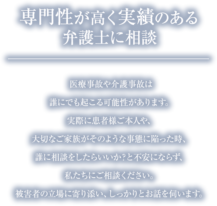 医療事故や介護事故は誰にでも起こる可能性があります。実際に患者様ご本人や、大切なご家族がそのような事態に陥った時、誰に相談をしたらいいか?と不安にならず、私たちにご相談ください。被害者の立場に寄り添い、しっかりとお話を伺います。